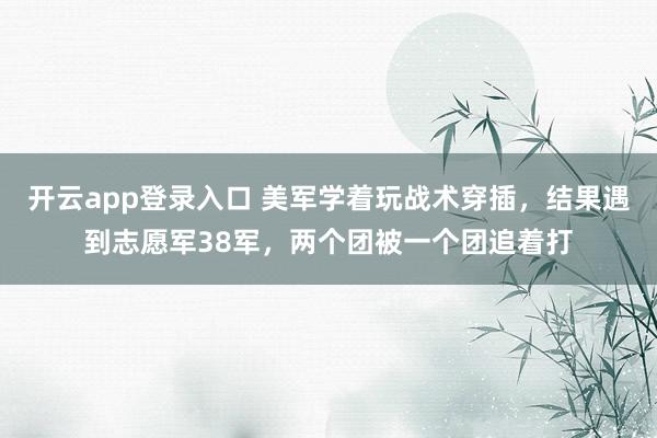 开云app登录入口 美军学着玩战术穿插，结果遇到志愿军38军，两个团被一个团追着打