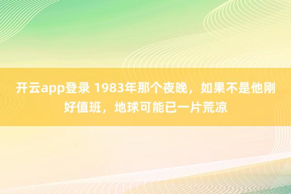 开云app登录 1983年那个夜晚，如果不是他刚好值班，地球可能已一片荒凉