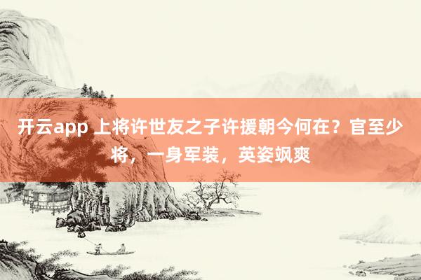 开云app 上将许世友之子许援朝今何在?官至少将,一身军装,英姿飒爽