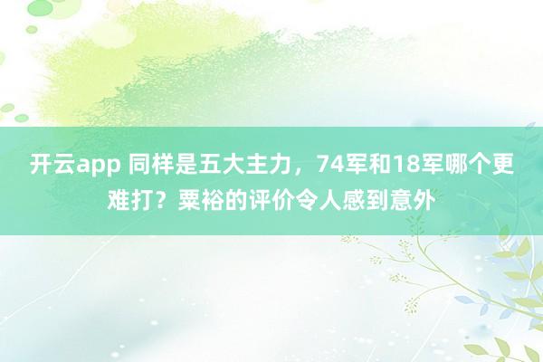 开云app 同样是五大主力,74军和18军哪个更难打?粟裕的评价令人感到意外