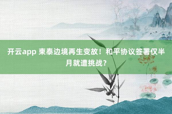 开云app 柬泰边境再生变故!和平协议签署仅半月就遭挑战?