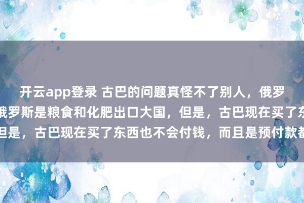 开云app登录 古巴的问题真怪不了别人，俄罗斯没有制裁古巴，并且俄罗斯是粮食和化肥出口大国，但是，古巴现在买了东西也不会付钱，而且是预付款都不付