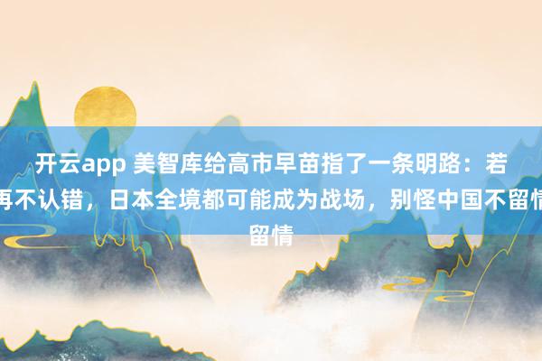 开云app 美智库给高市早苗指了一条明路:若再不认错,日本全境都可能成为战场,别怪中国不留情