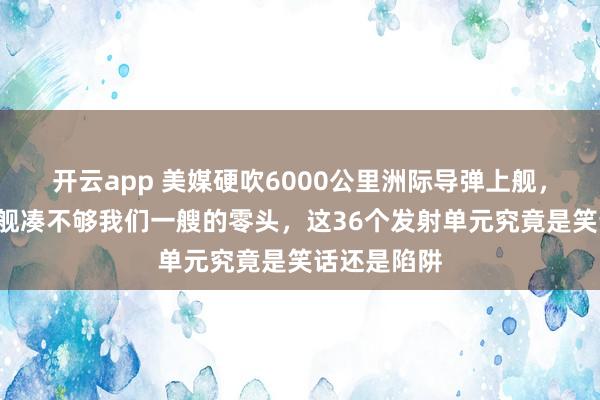 开云app 美媒硬吹6000公里洲际导弹上舰，结果3艘战舰凑不够我们一艘的零头，这36个发射单元究竟是笑话还是陷阱