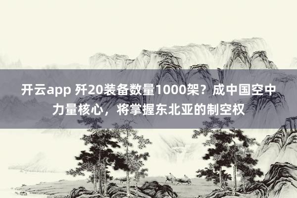 开云app 歼20装备数量1000架?成中国空中力量核心,将掌握东北亚的制空权