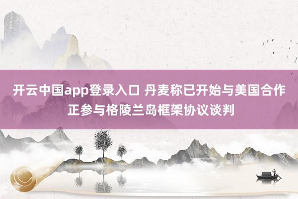 开云中国app登录入口 丹麦称已开始与美国合作 正参与格陵兰岛框架协议谈判