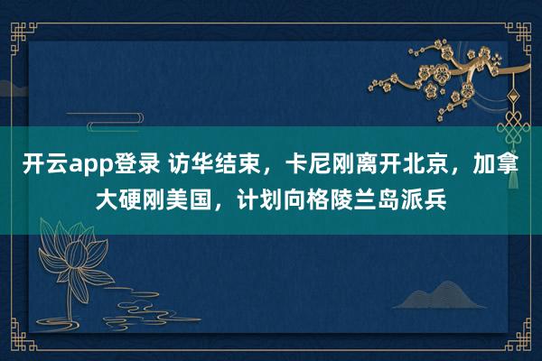 开云app登录 访华结束,卡尼刚离开北京,加拿大硬刚美国,计划向格陵兰岛派兵