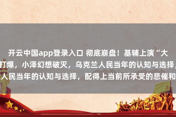 开云中国app登录入口 彻底崩盘！基辅上演“大逃亡”，美军M270被俄打爆，小泽幻想破灭，乌克兰人民当年的认知与选择，配得上当前所承受的悲催和苦难