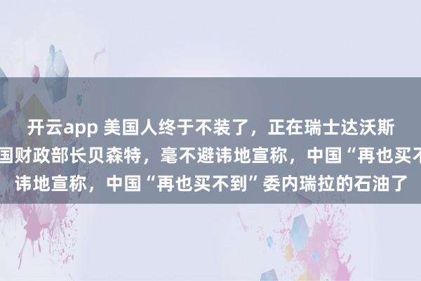 开云app 美国人终于不装了,正在瑞士达沃斯参加世界经济论坛的美国财政部长贝森特,毫不避讳地宣称,中国“再也买不到”委内瑞拉的石油了