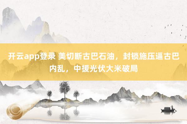 开云app登录 美切断古巴石油，封锁施压逼古巴内乱，中援光伏大米破局