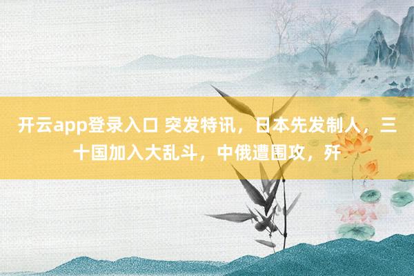 开云app登录入口 突发特讯,日本先发制人,三十国加入大乱斗,中俄遭围攻,歼