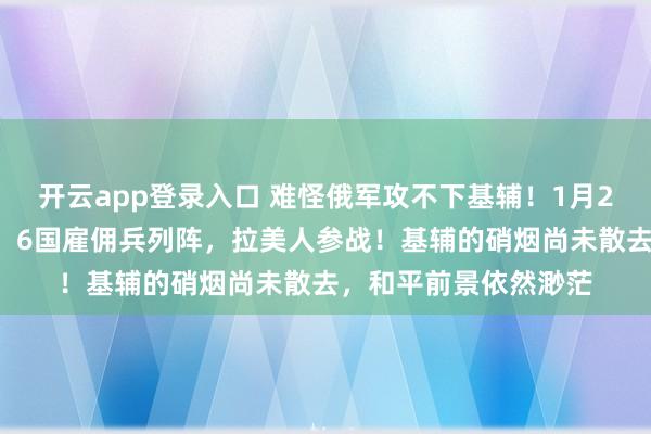 开云app登录入口 难怪俄军攻不下基辅!1月22日,普京发现不对,6国雇佣兵列阵,拉美人参战!基辅的硝烟尚未散去,和平前景依然渺茫