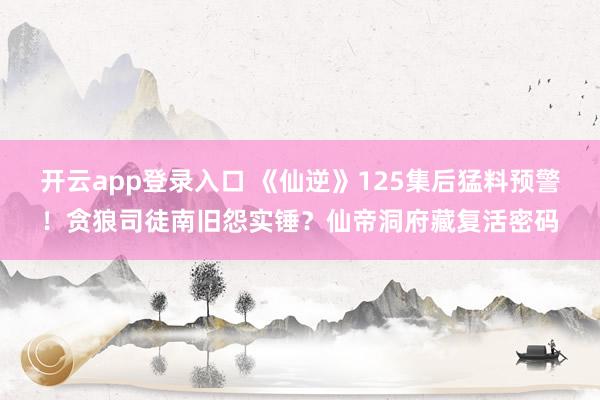 开云app登录入口 《仙逆》125集后猛料预警！贪狼司徒南旧怨实锤？仙帝洞府藏复活密码