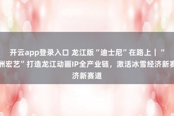 开云app登录入口 龙江版“迪士尼”在路上|“神洲宏艺”打造龙江动画IP全产业链,激活冰雪经济新赛道