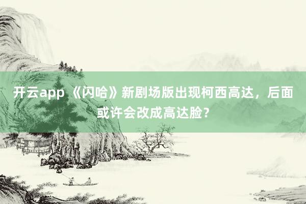 开云app 《闪哈》新剧场版出现柯西高达，后面或许会改成高达脸？
