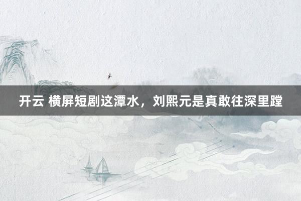 开云 横屏短剧这潭水,刘熙元是真敢往深里蹚