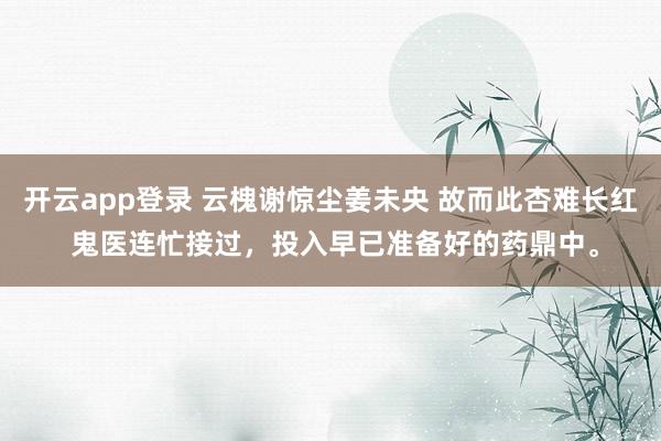 开云app登录 云槐谢惊尘姜未央 故而此杏难长红 鬼医连忙接过，投入早已准备好的药鼎中。