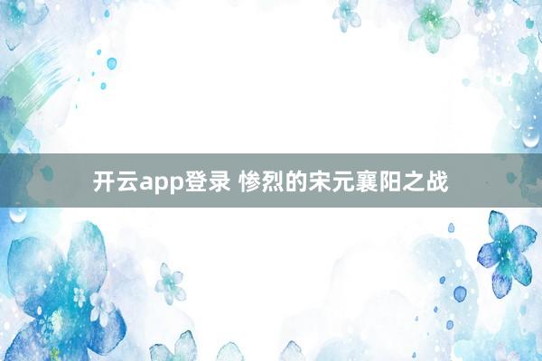 开云app登录 惨烈的宋元襄阳之战
