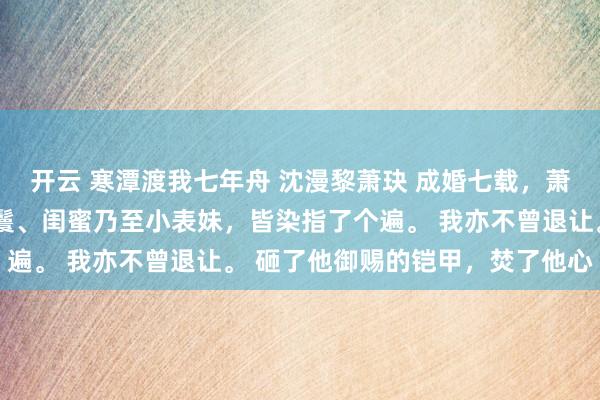 开云 寒潭渡我七年舟 沈漫黎萧玦 成婚七载,萧玦将我身边侍奉的丫鬟、闺蜜乃至小表妹,皆染指了个遍。 我亦不曾退让。 砸了他御赐的铠甲,焚了他心