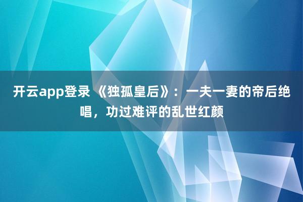 开云app登录 《独孤皇后》：一夫一妻的帝后绝唱，功过难评的乱世红颜