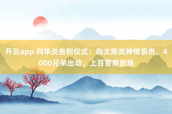开云app 向华炎告别仪式：向太陈岚神情哀伤，4000兄弟出动，上百警察到场