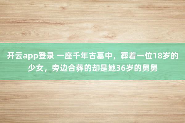 开云app登录 一座千年古墓中，葬着一位18岁的少女，旁边合葬的却是她36岁的舅舅