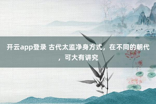 开云app登录 古代太监净身方式,在不同的朝代,可大有讲究