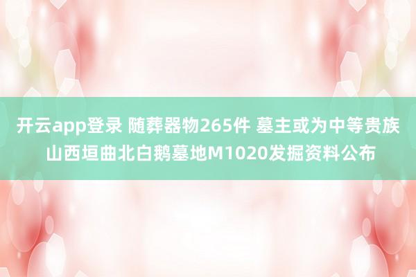 开云app登录 随葬器物265件 墓主或为中等贵族 山西垣曲北白鹅墓地M1020发掘资料公布