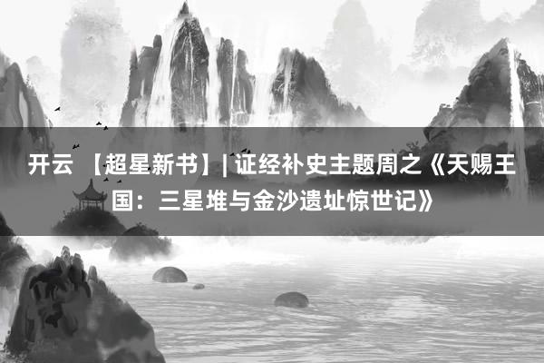 开云 【超星新书】| 证经补史主题周之《天赐王国：三星堆与金沙遗址惊世记》
