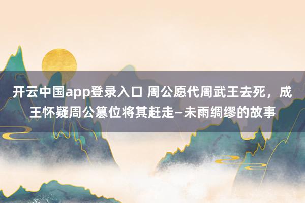 开云中国app登录入口 周公愿代周武王去死,成王怀疑周公篡位将其赶走—未雨绸缪的故事