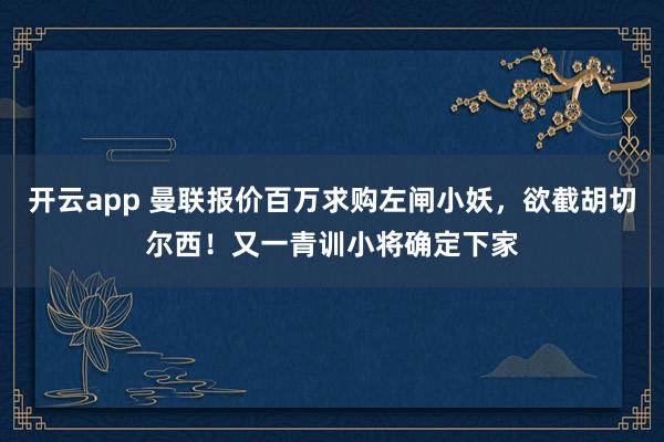 开云app 曼联报价百万求购左闸小妖,欲截胡切尔西!又一青训小将确定下家