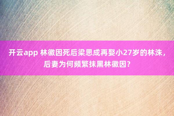 开云app 林徽因死后梁思成再娶小27岁的林洙，后妻为何频繁抹黑林徽因？