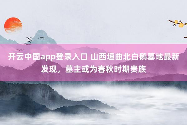 开云中国app登录入口 山西垣曲北白鹅墓地最新发现，墓主或为春秋时期贵族