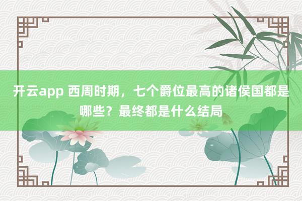 开云app 西周时期,七个爵位最高的诸侯国都是哪些?最终都是什么结局
