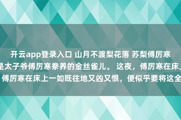 开云app登录入口 山月不渡梨花落 苏梨傅厉寒 京圈人人都知道苏梨是太子爷傅厉寒豢养的金丝雀儿。 这夜,傅厉寒在床上一如既往地又凶又恨,便似乎要将这全身力气都使