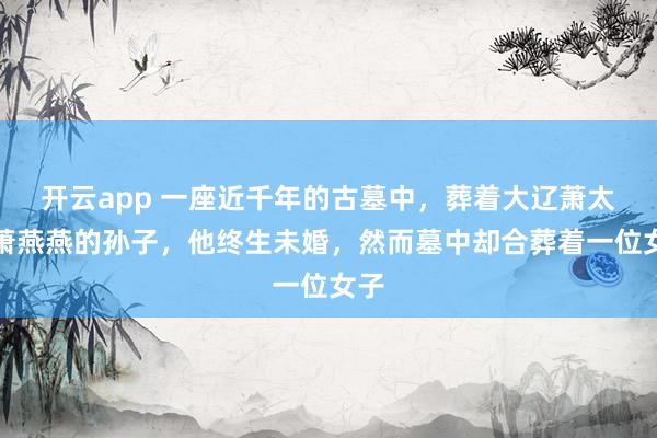 开云app 一座近千年的古墓中，葬着大辽萧太后萧燕燕的孙子，他终生未婚，然而墓中却合葬着一位女子