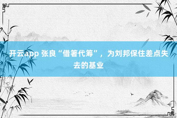 开云app 张良“借箸代筹”，为刘邦保住差点失去的基业