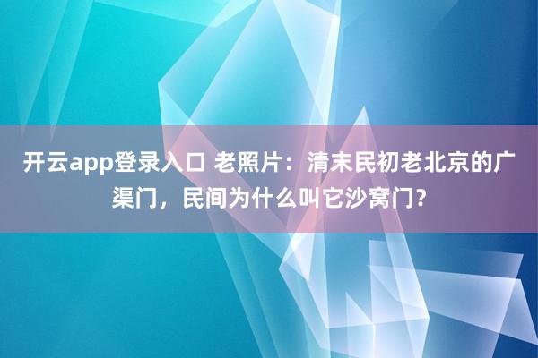 开云app登录入口 老照片：清末民初老北京的广渠门，民间为什么叫它沙窝门？