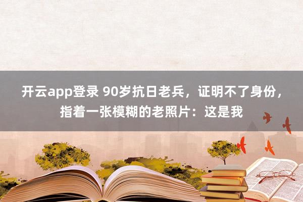 开云app登录 90岁抗日老兵，证明不了身份，指着一张模糊的老照片：这是我
