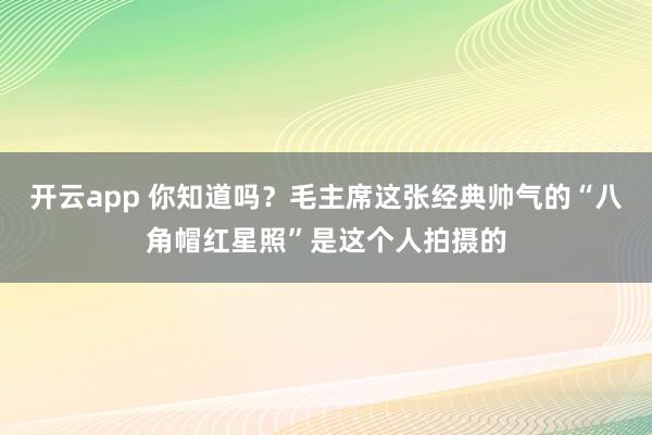 开云app 你知道吗？毛主席这张经典帅气的“八角帽红星照”是这个人拍摄的