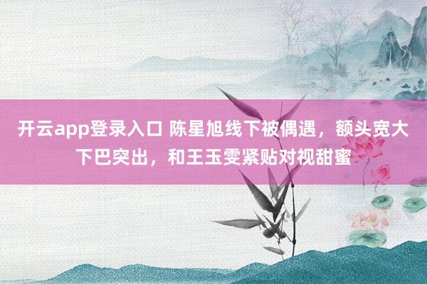 开云app登录入口 陈星旭线下被偶遇，额头宽大下巴突出，和王玉雯紧贴对视甜蜜