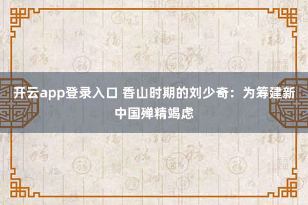 开云app登录入口 香山时期的刘少奇：为筹建新中国殚精竭虑