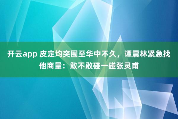 开云app 皮定均突围至华中不久，谭震林紧急找他商量：敢不敢碰一碰张灵甫