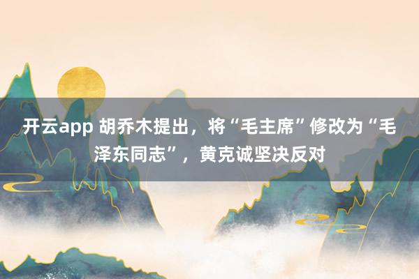 开云app 胡乔木提出，将“毛主席”修改为“毛泽东同志”，黄克诚坚决反对