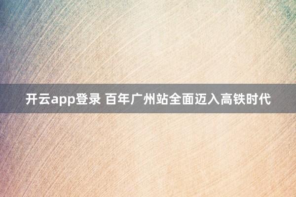 开云app登录 百年广州站全面迈入高铁时代