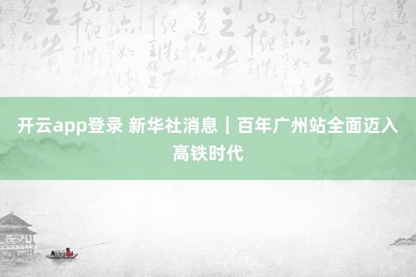 开云app登录 新华社消息｜百年广州站全面迈入高铁时代