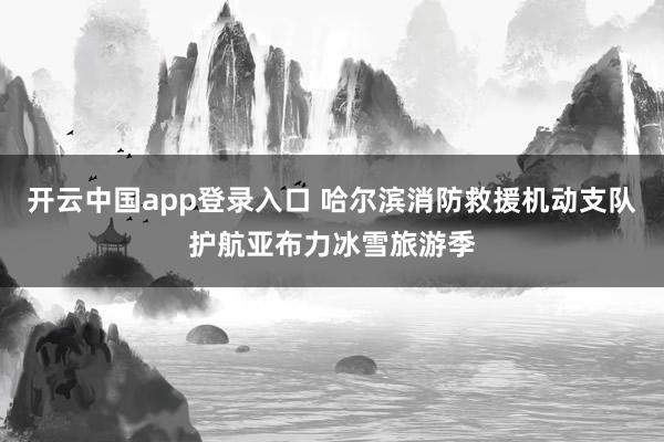 开云中国app登录入口 哈尔滨消防救援机动支队护航亚布力冰雪旅游季