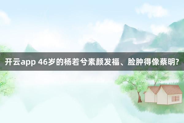 开云app 46岁的杨若兮素颜发福、脸肿得像蔡明?