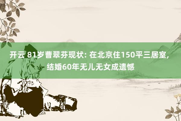 开云 81岁曹翠芬现状: 在北京住150平三居室， 结婚60年无儿无女成遗憾