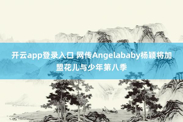 开云app登录入口 网传Angelababy杨颖将加盟花儿与少年第八季